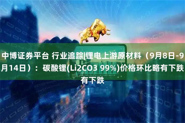 中博证券平台 行业追踪|锂电上游原材料（9月8日-9月14日）：碳酸锂(Li2CO3 99%)价格环比略有下跌