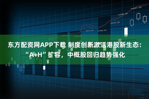 东方配资网APP下载 制度创新激活港股新生态：“A+H”扩容，中概股回归趋势强化