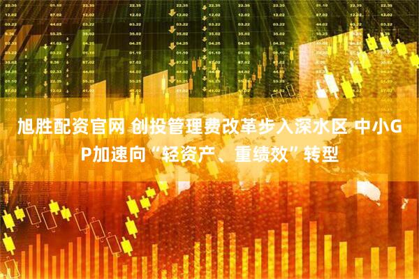 旭胜配资官网 创投管理费改革步入深水区 中小GP加速向“轻资产、重绩效”转型