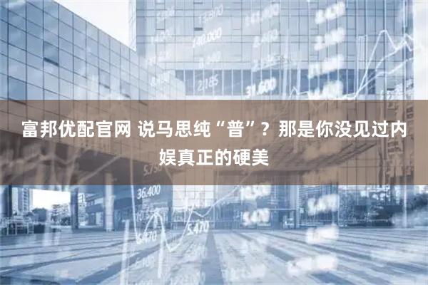 富邦优配官网 说马思纯“普”？那是你没见过内娱真正的硬美