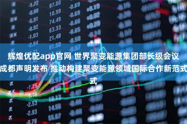辉煌优配app官网 世界聚变能源集团部长级会议成都声明发布 推动构建聚变能源领域国际合作新范式
