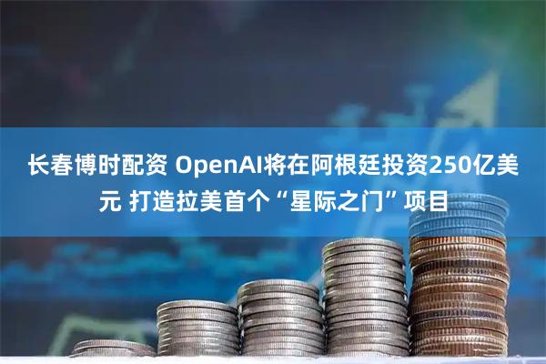 长春博时配资 OpenAI将在阿根廷投资250亿美元 打造拉美首个“星际之门”项目