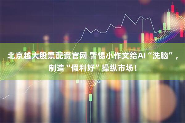 北京越大股票配资官网 警惕小作文给AI“洗脑”,制造“假利好”操纵市场!