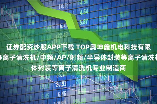 证券配资炒股APP下载 TOP奥坤鑫机电科技有限公司：PCB等离子清洗机/中频/AP/射频/半导体封装等离子清洗机专业制造商