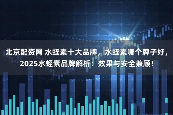 北京配资网 水蛭素十大品牌，水蛭素哪个牌子好，2025水蛭素品牌解析：效果与安全兼顾！