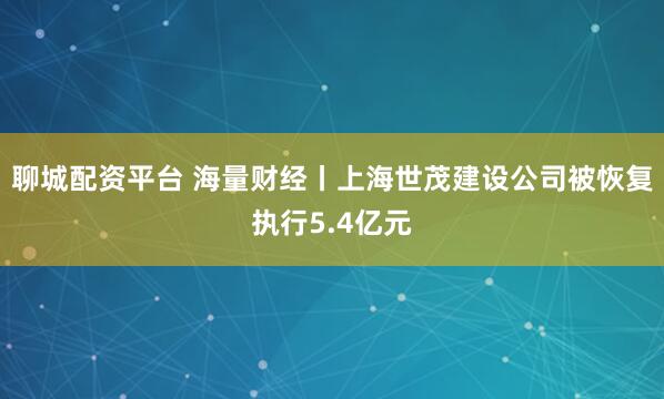 聊城配资平台 海量财经丨上海世茂建设公司被恢复执行5.4亿元