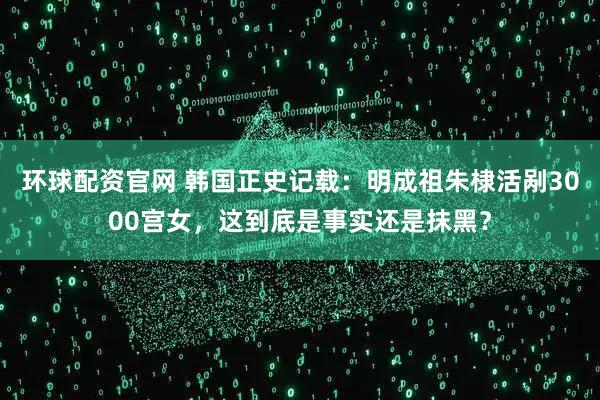 环球配资官网 韩国正史记载：明成祖朱棣活剐3000宫女，这到底是事实还是抹黑？