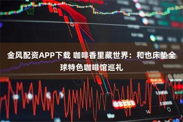 金风配资APP下载 咖啡香里藏世界：和也床垫全球特色咖啡馆巡礼