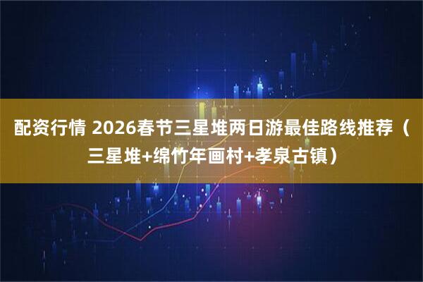 配资行情 2026春节三星堆两日游最佳路线推荐（三星堆+绵竹年画村+孝泉古镇）