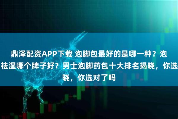鼎泽配资APP下载 泡脚包最好的是哪一种？泡脚药包祛湿哪个牌子好？男士泡脚药包十大排名揭晓，你选对了吗