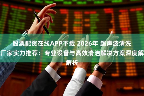 股票配资在线APP下载 2026年 超声波清洗机厂家实力推荐：专业设备与高效清洁解决方案深度解析