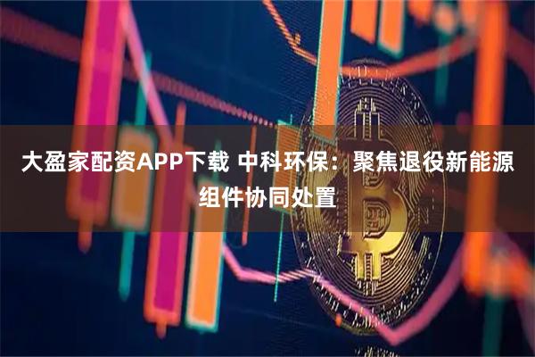 大盈家配资APP下载 中科环保：聚焦退役新能源组件协同处置