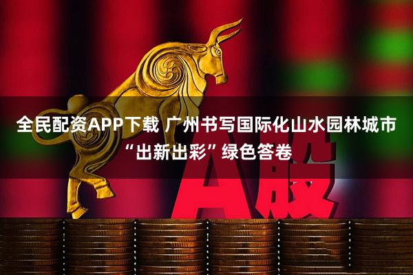 全民配资APP下载 广州书写国际化山水园林城市“出新出彩”绿色答卷