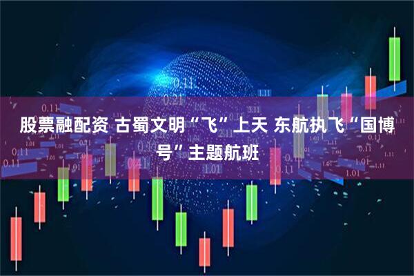股票融配资 古蜀文明“飞”上天 东航执飞“国博号”主题航班